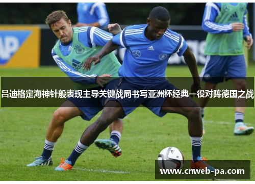 吕迪格定海神针般表现主导关键战局书写亚洲杯经典一役对阵德国之战