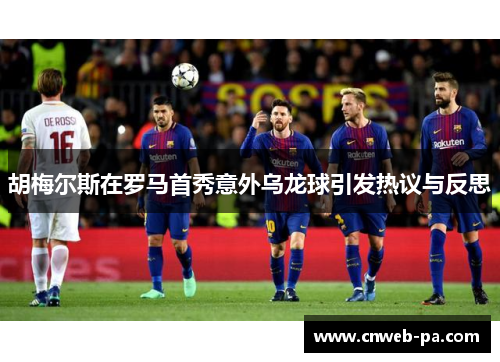 胡梅尔斯在罗马首秀意外乌龙球引发热议与反思 胡梅尔斯在罗马首秀意外乌龙球引发热议与反思